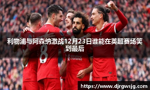 利物浦与阿森纳激战12月23日谁能在英超赛场笑到最后